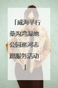 威海举行桑沟湾湿地公园巡河志愿服务活动